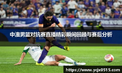 中澳男篮对抗赛直播精彩瞬间回顾与赛后分析