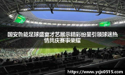 国安鲁能足球盛宴才艺展示精彩纷呈引领球迷热情共庆赛事荣耀
